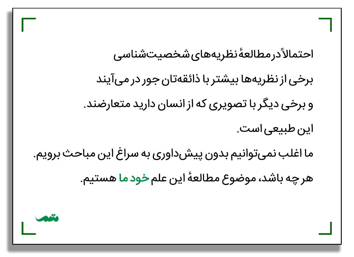 احتمالاً در مطالعهٔ نظریه‌های شخصیت‌شناسی برخی از نظریه‌ها بیشتر با ذائقه‌تان جور در می‌آیند و برخی دیگر با تصویری که از انسان دارید متعارضند. این طبیعی است. ما اغلب نمی‌توانیم بدون پیش‌داوری به سراغ این مباحث برویم. هر چه باشد، موضوع مطالعهٔ این علم خود ما هستیم.