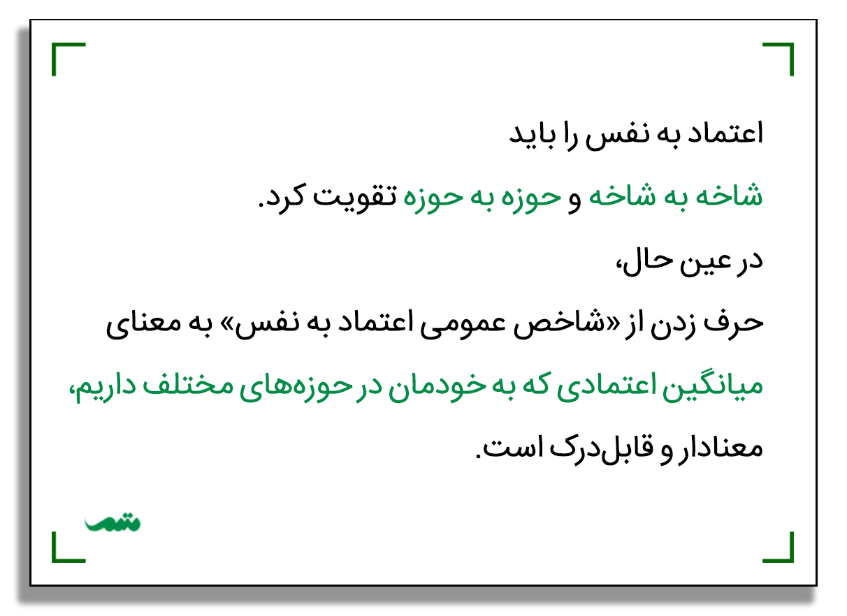 اعتماد به نفس را باید شاخه به شاخه و حوزه به حوزه تقویت کرد. در عین حال، حرف زدن از «شاخص عمومی اعتماد به نفس» به معنای میانگین اعتمادی که به خودمان در حوزه‌های مختلف داریم، معنادار و قابل‌درک است.