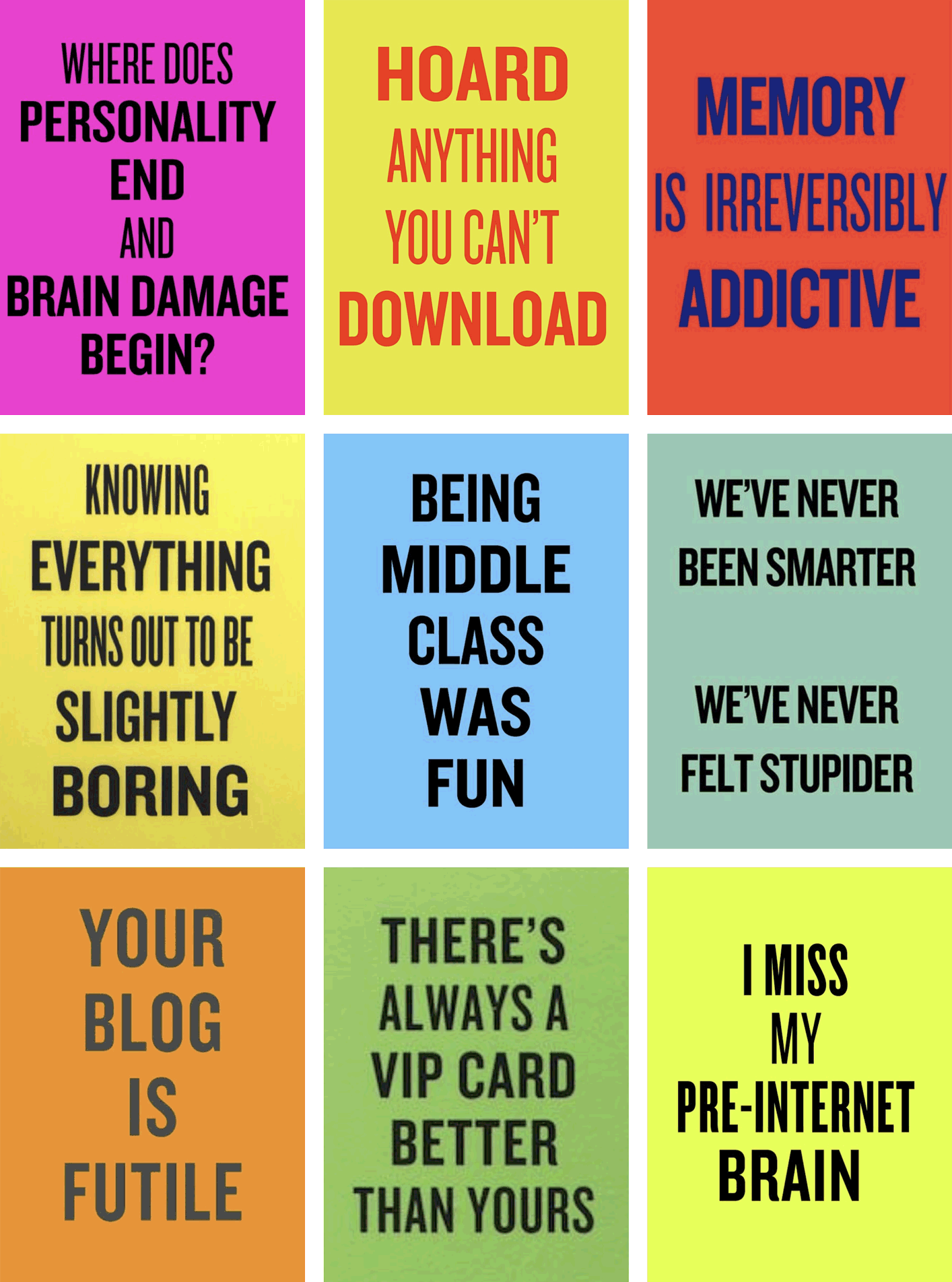 WHERE DOES PERSONALITY END AND BRAIN DAMAGE BEGIN?, HOARD ANYTHING YOU CAN’T DOWNLOAD, MEMORY IS IRREVERSIBLY ADDICTIVE, KNOWING EVERYTHING TURNS OUT TO BE SLIGHTLY BORING, BEING MIDDLE CLASS WAS FUN, WE’VE NEVER BEEN SMARTER WE’VE NEVER FELT STUPIDER, YOUR BLOG IS FUTILE, THERE’S ALWAYS A VIP CARD BETTER THAN YOURS, I MISS MY PRE-INTERNET BRAIN.