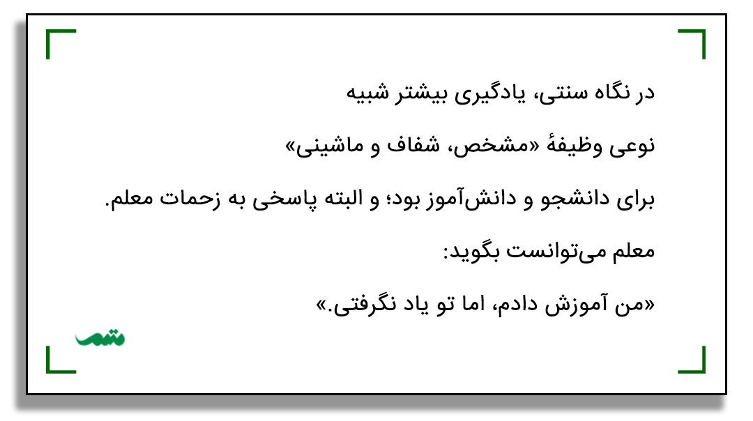 در نگاه سنتی، یادگیری بیشتر شبیه نوعی وظیفهٔ «مشخص، شفاف و ماشینی» برای دانشجو و دانش‌آموز بود؛ و البته پاسخی به زحمات معلم. معلم می‌توانست بگوید: «من آموزش دادم، اما تو یاد نگرفتی.»