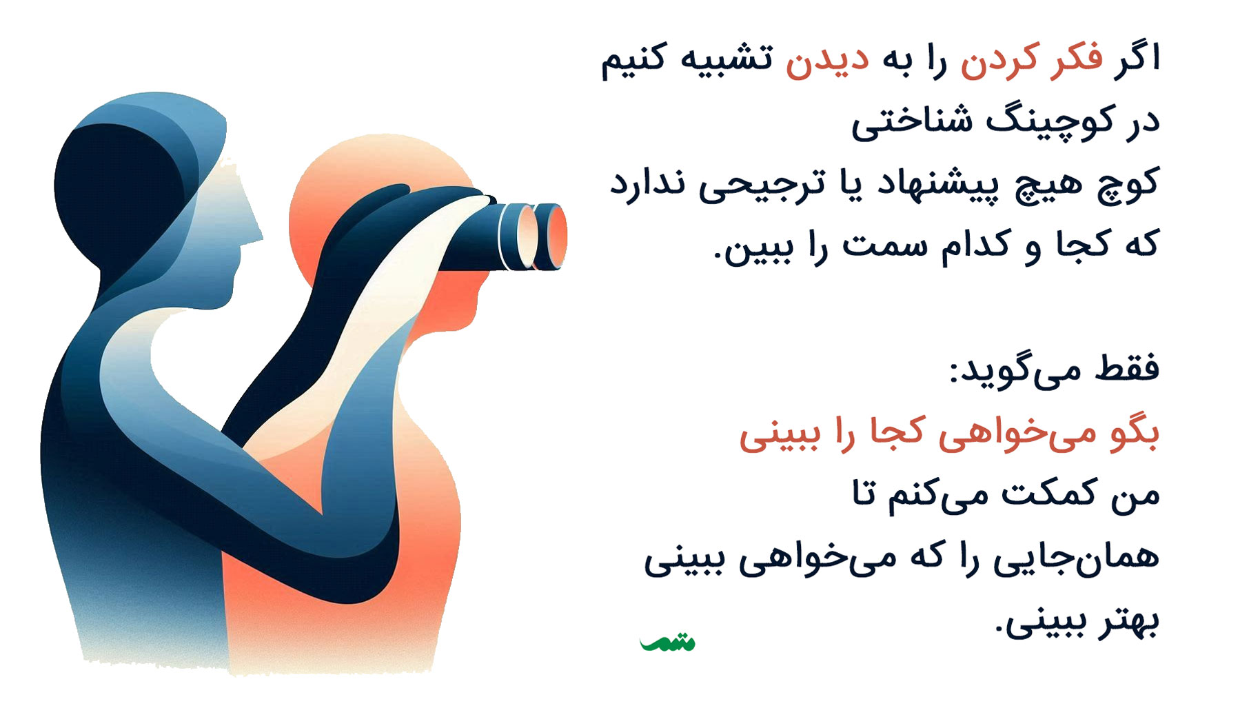 اگر فکر کردن را به دیدن تشبیه کنیم در کوچینگ شناختی کوچ هیچ پیشنهاد یا ترجیحی ندارد که کجا و کدام سمت را ببین. فقط می‌گوید: بگو می‌خواهی کجا را ببینی من کمکت می‌کنم تا همان‌جایی را که می‌خواهی ببینی بهتر ببینی.